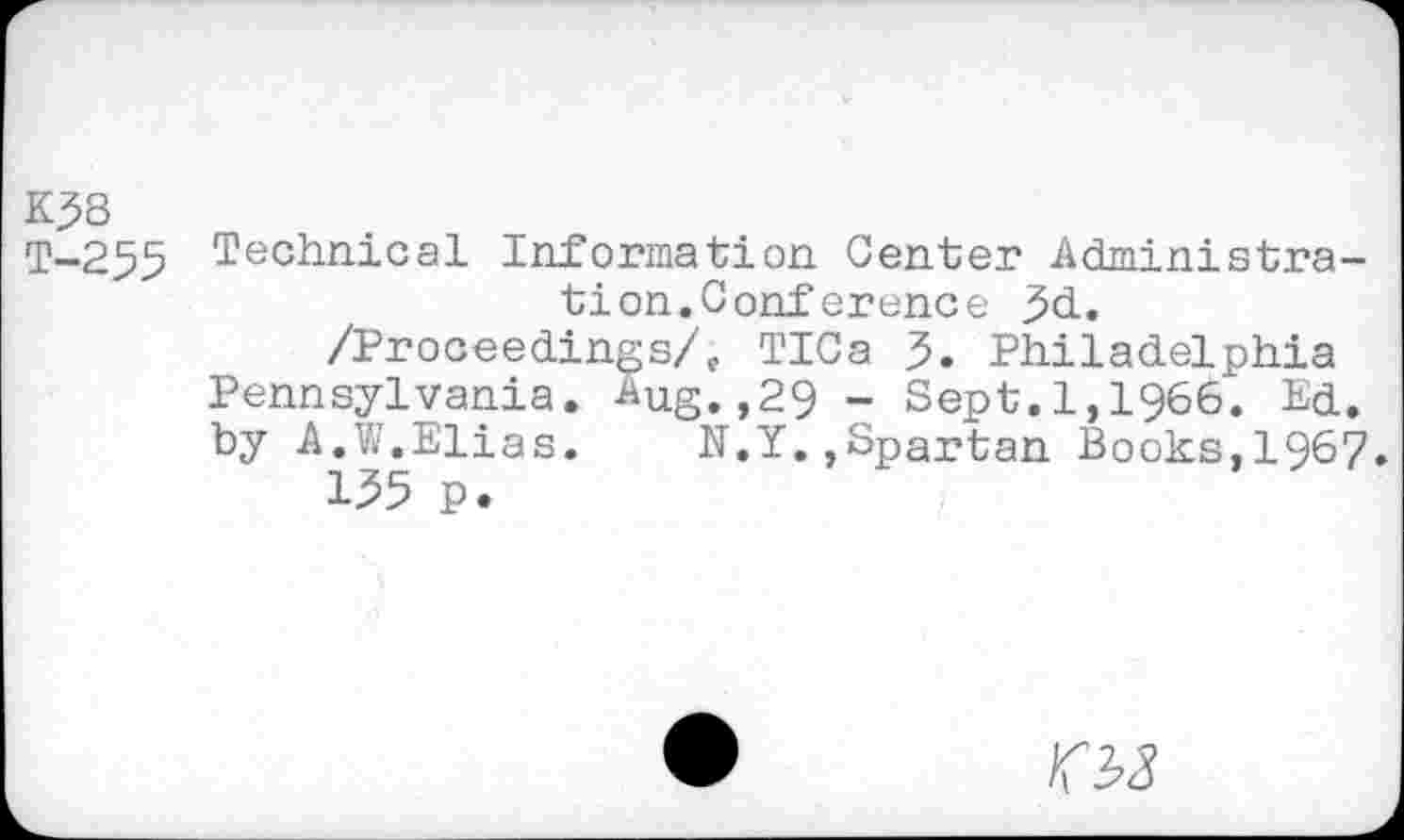 ﻿K38
T-255 Technical Information Center Administration. Conference 3d.
/Proceedings/,. TICa 3. Philadelphia Pennsylvania, ^ug.,29 - Sept.1,1966. Ed. by A.W.Elias. N.Y.,Spartan Books,1967.
135 p.
03